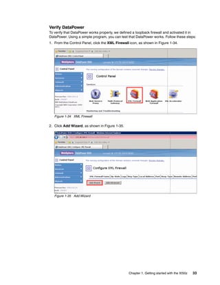 Verify DataPower
To verify that DataPower works properly, we defined a loopback firewall and activated it in
DataPower. Using a simple program, you can test that DataPower works. Follow these steps:
1. From the Control Panel, click the XML Firewall icon, as shown in Figure 1-34.




   Figure 1-34 XML Firewall

2. Click Add Wizard, as shown in Figure 1-35.




   Figure 1-35 Add Wizard




                                                 Chapter 1. Getting started with the XI50z   33
 