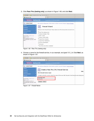 3. Click Pass Thru (testing only), as shown in Figure 1-36, and click Next.




                  Figure 1-36 Pass Thru (testing only)

               4. Choose a name for the firewall service, in our example, we typed TEST_FW. Click Next, as
                  shown in Figure 1-37.




                  Figure 1-37 Firewall Name




34   Set Up Security and Integration with the DataPower XI50z for zEnterprise
 