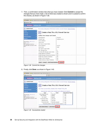 7. Then, a confirmation window lists what you have created. Click Commit to accept the
                  changes that you have made. a list of what was created is shown and it is asked to confirm
                  the choices, as shown in Figure 1-39.




                  Figure 1-39 Commit the changes

               8. Finally, click Done, as shown in Figure 1-40.




                  Figure 1-40 Successfully created




36   Set Up Security and Integration with the DataPower XI50z for zEnterprise
 