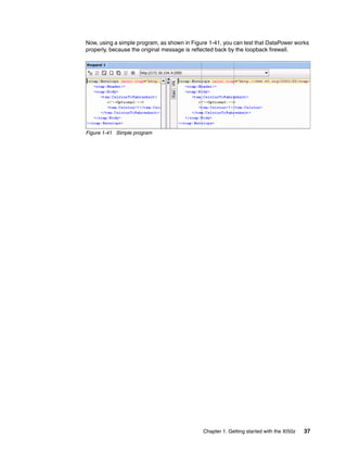 Now, using a simple program, as shown in Figure 1-41, you can test that DataPower works
properly, because the original message is reflected back by the loopback firewall.




Figure 1-41 Simple program




                                             Chapter 1. Getting started with the XI50z   37
 