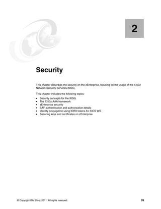 2


    Chapter 2.   Security
                 This chapter describes the security on the zEnterprise, focusing on the usage of the XI50z
                 Network Security Services (NSS).

                 This chapter includes the following topics:
                     Security concepts for the XI50z
                     The XI50z AAA framework
                     zEnterprise security
                     SAF authentication and authorization details
                     Identity propagation using ICRX tokens for CICS WS
                     Securing keys and certificates on zEnterprise




© Copyright IBM Corp. 2011. All rights reserved.                                                              39
 