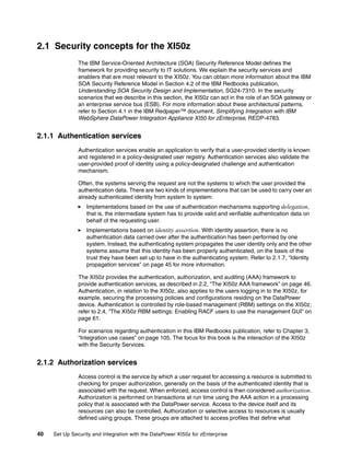 2.1 Security concepts for the XI50z
               The IBM Service-Oriented Architecture (SOA) Security Reference Model defines the
               framework for providing security to IT solutions. We explain the security services and
               enablers that are most relevant to the XI50z. You can obtain more information about the IBM
               SOA Security Reference Model in Section 4.2 of the IBM Redbooks publication,
               Understanding SOA Security Design and Implementation, SG24-7310. In the security
               scenarios that we describe in this section, the XI50z can act in the role of an SOA gateway or
               an enterprise service bus (ESB). For more information about these architectural patterns,
               refer to Section 4.1 in the IBM Redpaper™ document, Simplifying Integration with IBM
               WebSphere DataPower Integration Appliance XI50 for zEnterprise, REDP-4783.


2.1.1 Authentication services
               Authentication services enable an application to verify that a user-provided identity is known
               and registered in a policy-designated user registry. Authentication services also validate the
               user-provided proof of identity using a policy-designated challenge and authentication
               mechanism.

               Often, the systems serving the request are not the systems to which the user provided the
               authentication data. There are two kinds of implementations that can be used to carry over an
               already authenticated identity from system to system:
                  Implementations based on the use of authentication mechanisms supporting delegation,
                  that is, the intermediate system has to provide valid and verifiable authentication data on
                  behalf of the requesting user.
                  Implementations based on identity assertion. With identity assertion, there is no
                  authentication data carried over after the authentication has been performed by one
                  system. Instead, the authenticating system propagates the user identity only and the other
                  systems assume that this identity has been properly authenticated, on the basis of the
                  trust they have been set up to have in the authenticating system. Refer to 2.1.7, “Identity
                  propagation services” on page 45 for more information.

               The XI50z provides the authentication, authorization, and auditing (AAA) framework to
               provide authentication services, as described in 2.2, “The XI50z AAA framework” on page 46.
               Authentication, in relation to the XI50z, also applies to the users logging in to the XI50z, for
               example, securing the processing policies and configurations residing on the DataPower
               device. Authentication is controlled by role-based management (RBM) settings on the XI50z;
               refer to 2.4, “The XI50z RBM settings: Enabling RACF users to use the management GUI” on
               page 61.

               For scenarios regarding authentication in this IBM Redbooks publication, refer to Chapter 3,
               “Integration use cases” on page 105. The focus for this book is the interaction of the XI50z
               with the Security Services.


2.1.2 Authorization services
               Access control is the service by which a user request for accessing a resource is submitted to
               checking for proper authorization, generally on the basis of the authenticated identity that is
               associated with the request. When enforced, access control is then considered authorization.
               Authorization is performed on transactions at run time using the AAA action in a processing
               policy that is associated with the DataPower service. Access to the device itself and its
               resources can also be controlled. Authorization or selective access to resources is usually
               defined using groups. These groups are attached to access profiles that define what

40   Set Up Security and Integration with the DataPower XI50z for zEnterprise
 