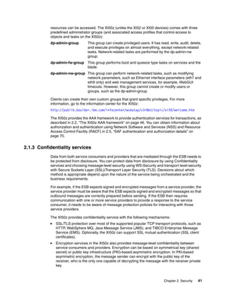 resources can be accessed. The XI50z (unlike the XI52 or XI50 devices) comes with three
           predefined administrator groups (and associated access profiles that control access to
           objects and tasks on the XI50z):
           dp-admin-group         This group can create privileged users. It has read, write, audit, delete,
                                  and execute privileges on almost everything, except network-related
                                  tasks. Network-related tasks are performed by the dp-admin-nw
                                  group.
           dp-admin-fw-group      This group performs boot and quiesce type tasks on services and the
                                  blade.
           dp-admin-nw-group This group can perform network-related tasks, such as modifying
                             network parameters, such as Ethernet interface parameters (eth7 and
                             eth9 only) and web management services, for example, WebGUI
                             timeouts. However, this group cannot create or modify users or
                             groups, such as the dp-admin-group.

           Clients can create their own custom groups that grant specific privileges. For more
           information, go to the information center for the XI50z:
           http://publib.boulder.ibm.com/infocenter/wsdatap/v3r8m1/topic/xi50/welcome.htm

           The XI50z provides the AAA framework to provide authentication services for transactions, as
           described in 2.2, “The XI50z AAA framework” on page 46. You can obtain information about
           authorization and authentication using Network Software and Services (NSS) and Resource
           Access Control Facility (RACF) in 2.5, “SAF authentication and authorization details” on
           page 70.


2.1.3 Confidentiality services
           Data from both service consumers and providers that are mediated through the ESB needs to
           be protected from disclosure. You can protect data from disclosure by using Confidentiality
           services and choosing message-level security using WS-Security and transport level-security
           with Secure Sockets Layer (SSL)/Transport Layer Security (TLS). Decisions about which
           method is appropriate depend upon the nature of the service being orchestrated and the
           business requirements.

           For example, if the ESB expects signed and encrypted messages from a service provider, the
           service provider must be aware that the ESB expects signed and encrypted messages so that
           outbound messages are correctly prepared before sending. If the ESB then requires
           communication with one or more service providers to provide a response to the service
           consumer, it needs to be aware of message protection policies for interacting with those
           service providers.

           The XI50z provides confidentiality service with the following mechanisms:
              SSL/TLS protection over most of the supported popular TCP transport protocols, such as
              HTTP, WebSphere MQ, Java Message Service (JMS), and TIBCO Enterprise Message
              Service (EMS). Optionally, the XI50z can support SSL mutual authentication (SSL client
              certificates).
              Encryption services in the XI50z also provides message-level confidentiality between
              service consumers and providers. Encryption can be based on symmetrical key (shared
              secret) or public key infrastructure (PKI)-based asymmetric encryption. In PKI-based
              asymmetric encryption, the message sender can encrypt with the public key of the
              receiver, who is the only one capable of decrypting the message with the receiver private
              key.



                                                                                   Chapter 2. Security   41
 