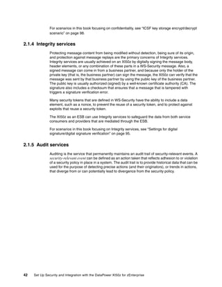 For scenarios in this book focusing on confidentiality, see “ICSF key storage encrypt/decrypt
               scenario” on page 98.


2.1.4 Integrity services
               Protecting message content from being modified without detection, being sure of its origin,
               and protection against message replays are the primary concerns of Integrity services.
               Integrity services are usually achieved on an XI50z by digitally signing the message body,
               header elements, or any combination of these parts in a WS-Security message. Also, a
               signed message can come in from a business partner, and because only the holder of the
               private key (that is, the business partner) can sign the message, the XI50z can verify that the
               message was sent by that business partner by using the public key of the business partner.
               The public key is usually authorized (signed) by a well-known certificate authority (CA). The
               signature also includes a checksum that ensures that a message that is tampered with
               triggers a signature verification error.

               Many security tokens that are defined in WS-Security have the ability to include a data
               element, such as a nonce, to prevent the reuse of a security token, and to protect against
               exploits that reuse a security token.

               The XI50z as an ESB can use Integrity services to safeguard the data from both service
               consumers and providers that are mediated through the ESB.

               For scenarios in this book focusing on Integrity services, see “Settings for digital
               signature/digital signature verification” on page 95.


2.1.5 Audit services
               Auditing is the service that permanently maintains an audit trail of security-relevant events. A
               security-relevant event can be defined as an action taken that reflects adhesion to or violation
               of a security policy in place in a system. The audit trail is to provide historical data that can be
               used for the purpose of detecting precise actions (and their originators), or trends in actions,
               that diverge from or can potentially lead to divergence from the security policy.




42   Set Up Security and Integration with the DataPower XI50z for zEnterprise
 