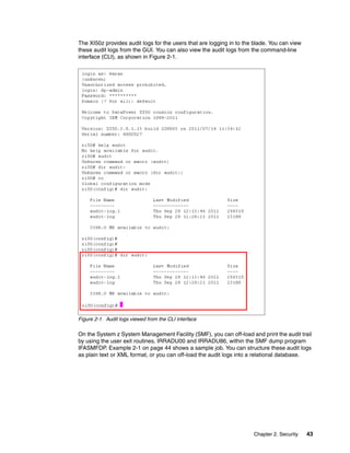 The XI50z provides audit logs for the users that are logging in to the blade. You can view
these audit logs from the GUI. You can also view the audit logs from the command-line
interface (CLI), as shown in Figure 2-1.




Figure 2-1 Audit logs viewed from the CLI interface

On the System z System Management Facility (SMF), you can off-load and print the audit trail
by using the user exit routines, IRRADU00 and IRRADU86, within the SMF dump program
IFASMFDP. Example 2-1 on page 44 shows a sample job. You can structure these audit logs
as plain text or XML format, or you can off-load the audit logs into a relational database.




                                                                      Chapter 2. Security    43
 