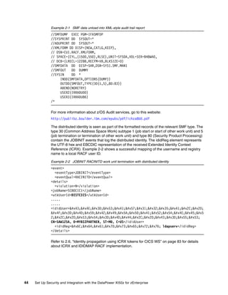 Example 2-1 SMF data unload into XML-style audit trail report
               //SMFDUMP EXEC PGM=IFASMFDP
               //SYSPRINT DD SYSOUT=*
               //ADUPRINT DD SYSOUT=*
               //XMLFORM DD DISP=(NEW,CATLG,KEEP),
               // DSN=CUI.RACF.XMLFORM,
               // SPACE=(CYL,(1500,550),RLSE),UNIT=SYSDA,VOL=SER=BH8WA0,
               // DCB=(LRECL=12288,RECFM=VB,BLKSIZE=0)
               //SMFDATA DD DISP=SHR,DSN=SYS1.SMF.MAN1
               //SMFOUT   DD DUMMY
               //SYSIN    DD *
                    INDD(SMFDATA,OPTIONS(DUMP))
                    OUTDD(SMFOUT,TYPE(30(1,5),80:83))
                    ABEND(NORETRY)
                    USER2(IRRADU00)
                    USER3(IRRADU86)
               /*

               For more information about z/OS Audit services, go to this website:
               http://publibz.boulder.ibm.com/epubs/pdf/ichza8b0.pdf

               The distributed identity is seen as part of the formatted records of the relevant SMF type. The
               type 30 (Common Address Space Work) subtype 1 (job start or start of other work unit) and 5
               (job termination or termination of other work unit) and type 80 (Security Product Processing)
               contain the JOBINIT events that log the distributed identity. The ididReg element represents
               the UTF-8 hex and EBCDIC representation of the received Extended Identity Context
               Reference (ICRX). Example 2-2 shows a successful mapping of the username and registry
               name to a local RACF user ID.

               Example 2-2 JOBINIT RACINITD work unit termination with distributed identity
               <event>
                 <eventType>JOBINIT</eventType>
                 <eventQual>RACINITD</eventQual>
               <details>
                 <violation>N</violation>
               <jobName>SC80CIC1</jobName>
               <utkUserId>DISTCICS</utkUserId>
               .....
               .....
               <ididUser>CN=SAW125A, 
               O=MYBIZPARTNE
               2;, ST=MD, C=US
               CN=SAW125A, O=MYBIZPARTNER, ST=MD, C=US</ididUser>
                 <ididReg>ldapserv ldapserv</ididReg>
               </details>

               Refer to 2.6, “Identity propagation using ICRX tokens for CICS WS” on page 83 for details
               about ICRX and IDIDMAP RACF implementation.




44   Set Up Security and Integration with the DataPower XI50z for zEnterprise
 