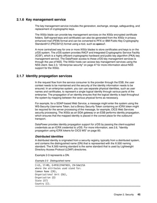 2.1.6 Key management service
           The key management service includes the generation, exchange, storage, safeguarding, and
           replacement of cryptographic keys.

           The XI50z blade can provide key management services on the XI50z encrypted certificate
           folders. Self-signed keys and certificates can also be generated from the XI50z in privacy
           enhanced mail (PEM) format and can be converted to PFX or IBM Public Key Cryptography
           Standard#12 (PKCS#12) format using a tool, such as openssl.

           A more centralized way for one or more XI50z blades to store certificates and keys is on the
           z/OS system. The z/OS system provides RACF and Integrated Cryptographic Service Facility
           (ICSF), which is a highly efficient cryptographic hardware and public key algorithm (PKA) key
           management service. The DataPower access to these z/OS key management services is
           through the use of NSS. The XI50z hosts can access key management services using the
           NSS client. See 2.3, “zEnterprise security” on page 47 for more information about NSS
           support for the XI50z.


2.1.7 Identity propagation services
           In the request flow from the service consumer to the provider through the ESB, the user
           context needs to be maintained and the security of the identity information needs to be
           ensured. In an enterprise system, you can use separate physical identities, such as user
           names and certificates, to represent a single logical identity through various parts of the
           enterprise. The propagation of an identity ensures that the logical identity is kept throughout
           the system by mapping between the various physical forms as necessary.

           For example, for a SOAP-based Web Service, a message might enter the system using the
           WS-Security Username Token, but a Binary Security Token containing an ICRX token might
           be required for the server processing of the message, for example, CICS Web Services
           security processing. The XI50z as an SOA gateway or an ESB performs identity propagation,
           which ensures that the mapped identity is placed in the correct place for the outbound
           transport.

           DataPower provides identity propagation support for z/OS by passing the client-supplied
           credentials as an ICRX credential to z/OS. For more information, see 2.6, “Identity
           propagation using ICRX tokens for CICS WS” on page 83.

           Distributed identities
           A distributed identity is originated from a security registry, typically from a distributed system,
           and contains the distinguished name (DN) that is represented with the X.500 naming
           standard. The X.500 naming standard is the same standard that is used by Lightweight
           Directory Access Protocol (LDAP) directories.

           Example 2-3 represents a DN.

           Example 2-3 Distinguished name
           C=US, ST=MD, O=MYBIZPARTNER, CN=SAW125A
           where the attributes used stand for:
           Common Name (CN),
           Organizational Unit (OU),
           Organization (O)
           State (ST)
           Country (C).



                                                                                     Chapter 2. Security   45
 