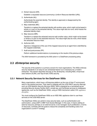 2. Extract resource (ER).
              Establish a requested resource (commonly a Uniform Resource Identifier (URI)).
           3. Authenticate (AU).
              Authenticate the asserted identity. This identity is approved or disapproved by the
              authenticating agent.
           4. Map credentials (MC).
              Transform or replace the extracted identity with another value, which might not be based in
              whole or in part on the extracted identity. This value might also be none, which leaves the
              extracted identity intact.
           5. Map resource (MR).
              Transform or replace the extracted resource with another value, which might not be based
              in whole or in part on the extracted resource. This value might also be none, which leaves
              the extracted resource intact.
           6. Authorize (AZ).
              Approve or disapprove of the use of the mapped resource by an agent that is identified by
              the mapped credentials.
           7. Audit and post-process (PP).
              Perform additional transformations or processing on the results of the previous steps.

           The AAA framework is provided by the AAA action in a DataPower processing policy.



2.3 zEnterprise security
           The security of the systems is a primary concern for most organizations. The XI50z enforces
           security standards in an easy-to-use centralized fashion as is necessary for a modern
           enterprise. This section describes security on the zEnterprise, including NSS, virtual local
           area network (VLAN), and Top-of-rack (TOR) security.


2.3.1 Network Security Services for the DataPower XI50z
           Many organizations, which have a zEnterprise platform as the core of their IT environment,
           want to use existing services. They need to integrate with the z/OS RACF security offerings,
           such as z/OS Network Security Services (NSS). NSS is designed as a centralized server
           providing Security Access Facility (SAF), private key, and Certificate services to middleware
           appliances, such as the DataPower XI50z, using an NSS mechanism called XML appliance
           discipline.
           You must configure the DataPower XI50z as an NSS XML appliance client to use these
           services on the z/OS NSS server.

           The DataPower XI50z can perform many security tasks, such as authentication and
           authorization, using LDAP or IBM Tivoli Access Manager. In this case, it means adding an
           external resource, perhaps on an external server, to be managed. Such proliferation, in terms
           of resources, contrasts with the goals to reduce the complexity and handling costs of an
           organization’s current IT strategy.




                                                                                 Chapter 2. Security   47
 
