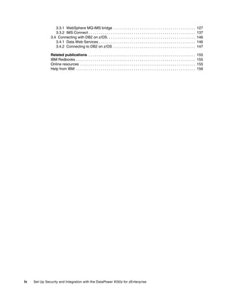 3.3.1 WebSphere MQ-IMS bridge . . . . . . . . . . . . . . . . . . . . . . . . . . . . . . . . . . . . . . . .                    127
                  3.3.2 IMS Connect . . . . . . . . . . . . . . . . . . . . . . . . . . . . . . . . . . . . . . . . . . . . . . . . . . . .        137
               3.4 Connecting with DB2 on z/OS. . . . . . . . . . . . . . . . . . . . . . . . . . . . . . . . . . . . . . . . . . .                146
                  3.4.1 Data Web Services . . . . . . . . . . . . . . . . . . . . . . . . . . . . . . . . . . . . . . . . . . . . . . .            146
                  3.4.2 Connecting to DB2 on z/OS . . . . . . . . . . . . . . . . . . . . . . . . . . . . . . . . . . . . . . . .                  147

               Related publications . . . . . . . . . . . . . . . . . . . . . . . . . . . . . . . . . . . . . . . . . . . . . . . . . . . .        155
               IBM Redbooks . . . . . . . . . . . . . . . . . . . . . . . . . . . . . . . . . . . . . . . . . . . . . . . . . . . . . . . . . .    155
               Online resources . . . . . . . . . . . . . . . . . . . . . . . . . . . . . . . . . . . . . . . . . . . . . . . . . . . . . . . .    155
               Help from IBM . . . . . . . . . . . . . . . . . . . . . . . . . . . . . . . . . . . . . . . . . . . . . . . . . . . . . . . . . .   156




iv   Set Up Security and Integration with the DataPower XI50z for zEnterprise
 