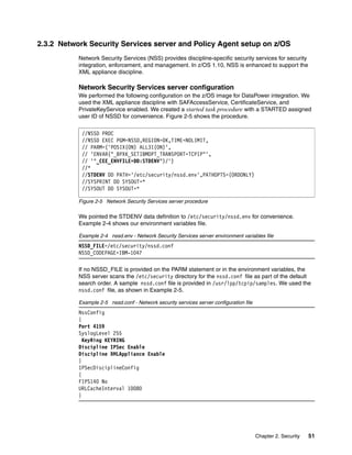 2.3.2 Network Security Services server and Policy Agent setup on z/OS
           Network Security Services (NSS) provides discipline-specific security services for security
           integration, enforcement, and management. In z/OS 1.10, NSS is enhanced to support the
           XML appliance discipline.

           Network Security Services server configuration
           We performed the following configuration on the z/OS image for DataPower integration. We
           used the XML appliance discipline with SAFAccessService, CertificateService, and
           PrivateKeyService enabled. We created a started task procedure with a STARTED assigned
           user ID of NSSD for convenience. Figure 2-5 shows the procedure.

            //NSSD PROC
            //NSSD EXEC PGM=NSSD,REGION=0K,TIME=NOLIMIT,
            // PARM=('POSIX(ON) ALL31(ON)',
            // 'ENVAR("_BPXK_SETIBMOPT_TRANSPORT=TCPIP"',
            // '"_CEE_ENVFILE=DD:STDENV")/')
            //*
            //STDENV DD PATH='/etc/security/nssd.env',PATHOPTS=(ORDONLY)
            //SYSPRINT DD SYSOUT=*
            //SYSOUT DD SYSOUT=*

           Figure 2-5 Network Security Services server procedure

           We pointed the STDENV data definition to /etc/security/nssd.env for convenience.
           Example 2-4 shows our environment variables file.

           Example 2-4 nssd.env - Network Security Services server environment variables file
           NSSD_FILE=/etc/security/nssd.conf
           NSSD_CODEPAGE=IBM-1047

           If no NSSD_FILE is provided on the PARM statement or in the environment variables, the
           NSS server scans the /etc/security directory for the nssd.conf file as part of the default
           search order. A sample nssd.conf file is provided in /usr/lpp/tcpip/samples. We used the
           nssd.conf file, as shown in Example 2-5.

           Example 2-5 nssd.conf - Network security services server configuration file
           NssConfig
           {
           Port 4159
           SyslogLevel 255
             KeyRing KEYRING
           Discipline IPSec Enable
           Discipline XMLAppliance Enable
           }
           IPSecDisciplineConfig
           {
           FIPS140 No
           URLCacheInterval 10080
           }




                                                                                         Chapter 2. Security   51
 