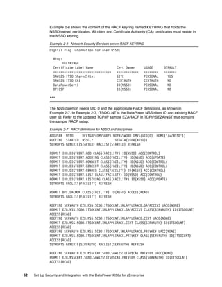 Example 2-6 shows the content of the RACF keyring named KEYRING that holds the
               NSSD-owned certificates. All client and Certificate Authority (CA) certificates must reside in
               the NSSD keyring.

               Example 2-6 Network Security Services server RACF KEYRING
               Digital ring information for user NSSD:

                 Ring:
                      >KEYRING<
                 Certificate Label Name                    Cert Owner       USAGE       DEFAULT
                 --------------------------------          ------------     --------    -------
                 SAW125 ITSO SharedSite1                   SITE             PERSONAL      YES
                 SAW125 ITSO CA1                           CERTAUTH         CERTAUTH      NO
                 DataPowerCert1                            ID(NSSD)         PERSONAL      NO
                 DPICSF                                    ID(NSSD)         PERSONAL      NO

               ***

               The NSS daemon needs UID 0 and the appropriate RACF definitions, as shown in
               Example 2-7. In Example 2-7, ITSOCLNT is the DataPower NSS client ID and existing RACF
               user ID. Refer to the updated TCP/IP sample EZARACF in TCPIP.SEZAINST that contains
               the sample RACF setup.

               Example 2-7 RACF definitions for NSSD and disciplines
               ADDUSER NSSD      DFLTGRP(OMVSGRP) NOPASSWORD OMVS(UID(0)           HOME('/u/NSSD'))
               RDEFINE STARTED NSSD.*              STDATA(USER(NSSD))
               SETROPTS GENERIC(STARTED) RACLIST(STARTED) REFRESH

               PERMIT IRR.DIGTCERT.ADD CLASS(FACILITY) ID(NSSD) ACC(CONTROL)
               PERMIT IRR.DIGTCERT.ADDRING CLASS(FACILITY) ID(NSSD) ACC(UPDATE)
               PERMIT IRR.DIGTCERT.CONNECT CLASS(FACILITY) ID(NSSD) ACC(CONTROL)
               PERMIT IRR.DIGTCERT.GENCERT CLASS(FACILITY) ID(NSSD) ACC(CONTROL)
               PERMIT IRR.DIGTCERT.GENREQ CLASS(FACILITY) ID(NSSD) ACC(CONTROL)
               PERMIT IRR.DIGTCERT.LIST CLASS(FACILITY) ID(NSSD) ACC(CONTROL)
               PERMIT IRR.DIGTCERT.LISTRING CLASS(FACILITY) ID(NSSD) ACC(UPDATE)
               SETROPTS RACLIST(FACILITY) REFRESH

               PERMIT BPX.DAEMON CLASS(FACILITY) ID(NSSD) ACCESS(READ)
               SETROPTS RACLIST(FACILITY) REFRESH

               RDEFINE SERVAUTH EZB.NSS.SC80.ITSOCLNT.XMLAPPLIANCE.SAFACCESS UACC(NONE)
               PERMIT EZB.NSS.SC80.ITSOCLNT.XMLAPPLIANCE.SAFACCESS CLASS(SERVAUTH) ID(ITSOCLNT)
               ACCESS(READ)
               RDEFINE SERVAUTH EZB.NSS.SC80.ITSOCLNT.XMLAPPLIANCE.CERT UACC(NONE)
               PERMIT EZB.NSS.SC80.ITSOCLNT.XMLAPPLIANCE.CERT CLASS(SERVAUTH) ID(ITSOCLNT)
               ACCESS(READ)
               RDEFINE SERVAUTH EZB.NSS.SC80.ITSOCLNT.XMLAPPLIANCE.PRIVKEY UACC(NONE)
               PERMIT EZB.NSS.SC80.ITSOCLNT.XMLAPPLIANCE.PRIVKEY CLASS(SERVAUTH) ID(ITSOCLNT)
               ACCESS(READ)
               SETROPTS GENERIC(SERVAUTH) RACLIST(SERVAUTH) REFRESH

               RDEFINE SERVAUTH EZB.NSSCERT.SC80.SAW125$ITSO$CA1.PRIVKEY UACC(NONE)
               PERMIT EZB.NSSCERT.SC80.SAW125$ITSO$CA1.PRIVKEY CLASS(SERVAUTH) ID(ITSOCLNT)
               ACCESS(READ)


52   Set Up Security and Integration with the DataPower XI50z for zEnterprise
 