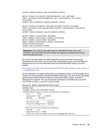 SETROPTS GENERIC(SERVAUTH) RACLIST(SERVAUTH) REFRESH

RDEFINE SERVAUTH EZB.NSSCERT.SC80.DATAPOWERCERT1.HOST UACC(NONE)
PERMIT EZB.NSSCERT.SC80.DATAPOWERCERT1.HOST CLASS(SERVAUTH) ID(ITSOCLNT)
ACCESS(READ)
SETROPTS RACLIST(SERVAUTH) GENERIC(SERVAUTH) REFRESH

RDEFINE SERVAUTH EZB.NSSCERT.SC80.SAW125$ITSO$CA1.CERTAUTH UACC(NONE)
PERMIT EZB.NSSCERT.SC80.SAW125$ITSO$CA1.CERTAUTH CLASS(SERVAUTH) ID(ITSOCLNT)
ACCESS(READ)
SETROPTS GENERIC(SERVAUTH) RACLIST(SERVAUTH) REFRESH

RDEFINE CSNDDSG CLASS(CSFSERV) UACC(NONE)
PERMIT CSNDDSG CLASS(CSFSERV) ID(NSSD) ACCESS(READ)
RDEFINE CSNDPKD CLASS(CSFSERV) UACC(NONE)
PERMIT CSNDPKD CLASS(CSFSERV) ID(NSSD) ACCESS(READ)
SETROPTS CLASSACT(CSFSERV)
SETROPTS RACLIST(CSFSERV) REFRESH


 Restriction: The maximum allowable length of a SERVAUTH profile name is 64
 characters. You must define the profile names with uppercase characters even where
 lowercase labels are used.

Or, you can use wild cards for the RACF definitions, but you lose part of the security
granularity and control when you use wild cards. Alternatively, you can use PassTickets for
password security. For more information about the PassTicket RACF feature, go to this
website:
http://publib.boulder.ibm.com/infocenter/zos/v1r11/index.jsp?topic=/com.ibm.zos.r1
1.icha700/defpro.htm

For the verification of a loaded configuration or configuration refresh, use the provided set of
modify commands. Example 2-8 shows the NSSD configuration. You can use the unformatted
system service (USS) command interface to monitor the state of clients, as shown in
Example 2-9 on page 54. The use of the nssctl command is restricted by the use of the
EZB.NETMGMT.sysname.sysname.NSS.DISPLAY profile.

Example 2-8 MODIFY NSSD,DISPLAY MVS command
RESPONSE=SC80
 EZD1386I DISPLAY NSS CONFIGURATION 282
 DISPLAY Network Security Server Configuration Parameters:
     Port        = 4159
     SyslogLevel = 255     (0x00ff)
     KeyRing     = "KEYRING"
     ----------------------------------
     Discipline IPSec         = Disabled
     Discipline XMLAppliance = Enabled
     ----------------------------------
   IPSec Discipline Configuration Parameters:
     FIPS140     = No
     URLCacheInterval = 10080
     There are 0 CertificateURL and CertificateBundleURL entries




                                                                        Chapter 2. Security   53
 