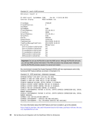 Example 2-9 nssctl -d USS command
               CUI:/u/cui: >nssctl -d

               CS V1R12 nssctl SystemName: SC80      Sun Oct 9 10:51:38 2011
               Function: Display           NSSClientName: n/a

               ClientName:                             ITSOCLNT
               ClientAPIVersion:                       3
               StackName:
               SystemName:                             SC80
               ClientIPAddress:                        172.30.101.9
               ClientPort:                             59836
               ServerIPAddress:                        172.30.101.1
               ServerPort:                             4159
               UserID:                                 SAW125A
               ConnectState:                           connected
               TimeConnected:                          2011/10/09 10:02:33
               TimeOfLastMessageFromClient:            2011/10/09 10:02:33
               Discipline:                             XMLAppliance
                 CertificateServiceSelected:           Yes
                 CertificateServiceEnabled:            Yes
                 PrivateKeyServiceSelected:            Yes
                 PrivateKeyServiceEnabled:             Yes
                 SAFAccessServiceSelected:             Yes
                 SAFAccessServiceEnabled:              Yes


                Important: Do not use AUTOLOG to start the NSS server. Although AUTOLOG will work,
                you will lose NSS cached information if the NSS procedure has already been initialized
                and the AUTOLOG process causes it to cancel and restart.

               Our environment included the Crypto Express3 (CEX3) with two coprocessors and a fully
               functional ICSF feature defined, as shown in Example 2-10.

               Example 2-10 ICSF started task - initialization messages
               CSFO0166 DEFAULT CICS WAIT LIST WILL BE USED.
               CSFM607I A CKDS KEY STORE POLICY IS NOT DEFINED.
               CSFM607I A PKDS KEY STORE POLICY IS NOT DEFINED.
               CSFM610I GRANULAR KEYLABEL ACCESS CONTROL IS DISABLED.
               CSFM611I XCSFKEY EXPORT CONTROL FOR AES IS DISABLED.
               CSFM611I XCSFKEY EXPORT CONTROL FOR DES IS DISABLED.
               CSFM612I PKA KEY EXTENSIONS CONTROL IS DISABLED.
               CSFM111I CRYPTOGRAPHIC FEATURE IS ACTIVE. CRYPTO EXPRESS3 COPROCESSOR G03, SERIAL
               NUMBER 90003664.
               CSFM111I CRYPTOGRAPHIC FEATURE IS ACTIVE. CRYPTO EXPRESS3 COPROCESSOR G04, SERIAL
               NUMBER 90003605.
               CSFM001I ICSF INITIALIZATION COMPLETE
               CSFM400I CRYPTOGRAPHY - SERVICES ARE NOW AVAILABLE.
               CSFM126I CRYPTOGRAPHY - FULL CPU-BASED SERVICES ARE AVAILABLE

               For more information about the ICSF feature and how to enable it, go to this website:
               http://publib.boulder.ibm.com/infocenter/zos/v1r12/index.jsp?topic=%2Fcom.ibm.zos.
               r12.ikya100%2Fdicsf.htm


54   Set Up Security and Integration with the DataPower XI50z for zEnterprise
 