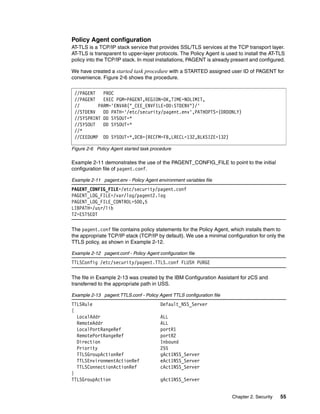 Policy Agent configuration
AT-TLS is a TCP/IP stack service that provides SSL/TLS services at the TCP transport layer.
AT-TLS is transparent to upper-layer protocols. The Policy Agent is used to install the AT-TLS
policy into the TCP/IP stack. In most installations, PAGENT is already present and configured.

We have created a started task procedure with a STARTED assigned user ID of PAGENT for
convenience. Figure 2-6 shows the procedure.

 //PAGENT   PROC
 //PAGENT   EXEC PGM=PAGENT,REGION=0K,TIME=NOLIMIT,
 //       PARM='ENVAR("_CEE_ENVFILE=DD:STDENV")/'
 //STDENV   DD PATH='/etc/security/pagent.env',PATHOPTS=(ORDONLY)
 //SYSPRINT DD SYSOUT=*
 //SYSOUT   DD SYSOUT=*
 //*
 //CEEDUMP DD SYSOUT=*,DCB=(RECFM=FB,LRECL=132,BLKSIZE=132)

Figure 2-6 Policy Agent started task procedure

Example 2-11 demonstrates the use of the PAGENT_CONFIG_FILE to point to the initial
configuration file of pagent.conf.

Example 2-11 pagent.env - Policy Agent environment variables file
PAGENT_CONFIG_FILE=/etc/security/pagent.conf
PAGENT_LOG_FILE=/var/log/pagent2.log
PAGENT_LOG_FILE_CONTROL=500,5
LIBPATH=/usr/lib
TZ=EST5EDT

The pagent.conf file contains policy statements for the Policy Agent, which installs them to
the appropriate TCP/IP stack (TCP/IP by default). We use a minimal configuration for only the
TTLS policy, as shown in Example 2-12.

Example 2-12 pagent.conf - Policy Agent configuration file
TTLSConfig /etc/security/pagent.TTLS.conf FLUSH PURGE

The file in Example 2-13 was created by the IBM Configuration Assistant for zCS and
transferred to the appropriate path in USS.

Example 2-13 pagent.TTLS.conf - Policy Agent TTLS configuration file
TTLSRule                                 Default_NSS_Server
{
  LocalAddr                              ALL
  RemoteAddr                             ALL
  LocalPortRangeRef                      portR1
  RemotePortRangeRef                     portR2
  Direction                              Inbound
  Priority                               255
  TTLSGroupActionRef                     gAct1NSS_Server
  TTLSEnvironmentActionRef               eAct1NSS_Server
  TTLSConnectionActionRef                cAct1NSS_Server
}
TTLSGroupAction                          gAct1NSS_Server


                                                                       Chapter 2. Security   55
 