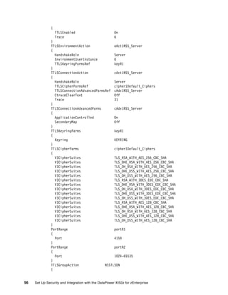 {
                   TTLSEnabled                         On
                   Trace                               6
               }
               TTLSEnvironmentAction             eAct1NSS_Server
               {
                 HandshakeRole                   Server
                 EnvironmentUserInstance         0
                 TTLSKeyringParmsRef             keyR1
               }
               TTLSConnectionAction              cAct1NSS_Server
               {
                 HandshakeRole                   Server
                 TTLSCipherParmsRef              cipher1Default_Ciphers
                 TTLSConnectionAdvancedParmsRef cAdv1NSS_Server
                 CtraceClearText                 Off
                 Trace                           31
               }
               TTLSConnectionAdvancedParms       cAdv1NSS_Server
               {
                 ApplicationControlled           On
                 SecondaryMap                    Off
               }
               TTLSKeyringParms                  keyR1
               {
                 Keyring                         KEYRING
               }
               TTLSCipherParms                   cipher1Default_Ciphers
               {
                 V3CipherSuites                  TLS_RSA_WITH_AES_256_CBC_SHA
                 V3CipherSuites                  TLS_DHE_RSA_WITH_AES_256_CBC_SHA
                 V3CipherSuites                  TLS_DH_RSA_WITH_AES_256_CBC_SHA
                 V3CipherSuites                  TLS_DHE_DSS_WITH_AES_256_CBC_SHA
                 V3CipherSuites                  TLS_DH_DSS_WITH_AES_256_CBC_SHA
                 V3CipherSuites                  TLS_RSA_WITH_3DES_EDE_CBC_SHA
                 V3CipherSuites                  TLS_DHE_RSA_WITH_3DES_EDE_CBC_SHA
                 V3CipherSuites                  TLS_DH_RSA_WITH_3DES_EDE_CBC_SHA
                 V3CipherSuites                  TLS_DHE_DSS_WITH_3DES_EDE_CBC_SHA
                 V3CipherSuites                  TLS_DH_DSS_WITH_3DES_EDE_CBC_SHA
                 V3CipherSuites                  TLS_RSA_WITH_AES_128_CBC_SHA
                 V3CipherSuites                  TLS_DHE_RSA_WITH_AES_128_CBC_SHA
                 V3CipherSuites                  TLS_DH_RSA_WITH_AES_128_CBC_SHA
                 V3CipherSuites                  TLS_DHE_DSS_WITH_AES_128_CBC_SHA
                 V3CipherSuites                  TLS_DH_DSS_WITH_AES_128_CBC_SHA
               }
               PortRange                         portR1
               {
                 Port                            4159
               }
               PortRange                         portR2
               {
                 Port                            1024-65535
               }
               TTLSGroupAction              NSSTLSON
               {


56   Set Up Security and Integration with the DataPower XI50z for zEnterprise
 