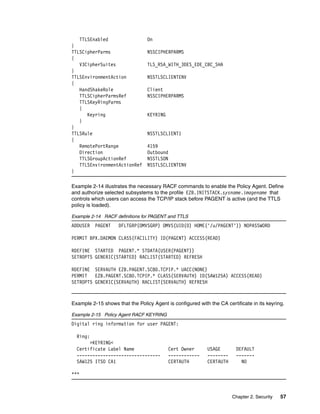 TTLSEnabled                   On
}
TTLSCipherParms                  NSSCIPHERPARMS
{
   V3CipherSuites                TLS_RSA_WITH_3DES_EDE_CBC_SHA
}
TTLSEnvironmentAction            NSSTLSCLIENTENV
{
   HandShakeRole                 Client
   TTLSCipherParmsRef            NSSCIPHERPARMS
   TTLSKeyRingParms
   {
      Keyring                    KEYRING
   }
}
TTLSRule                         NSSTLSCLIENT1
{
   RemotePortRange               4159
   Direction                     Outbound
   TTLSGroupActionRef            NSSTLSON
   TTLSEnvironmentActionRef      NSSTLSCLIENTENV
}

Example 2-14 illustrates the necessary RACF commands to enable the Policy Agent. Define
and authorize selected subsystems to the profile EZB.INITSTACK.sysname.imagename that
controls which users can access the TCP/IP stack before PAGENT is active (and the TTLS
policy is loaded).

Example 2-14 RACF definitions for PAGENT and TTLS
ADDUSER PAGENT      DFLTGRP(OMVSGRP) OMVS(UID(0) HOME('/u/PAGENT')) NOPASSWORD

PERMIT BPX.DAEMON CLASS(FACILITY) ID(PAGENT) ACCESS(READ)

RDEFINE STARTED PAGENT.* STDATA(USER(PAGENT))
SETROPTS GENERIC(STARTED) RACLIST(STARTED) REFRESH

RDEFINE SERVAUTH EZB.PAGENT.SC80.TCPIP.* UACC(NONE)
PERMIT   EZB.PAGENT.SC80.TCPIP.* CLASS(SERVAUTH) ID(SAW125A) ACCESS(READ)
SETROPTS GENERIC(SERVAUTH) RACLIST(SERVAUTH) REFRESH



Example 2-15 shows that the Policy Agent is configured with the CA certificate in its keyring.

Example 2-15 Policy Agent RACF KEYRING
Digital ring information for user PAGENT:

  Ring:
       >KEYRING<
  Certificate Label Name                   Cert Owner       USAGE       DEFAULT
  --------------------------------         ------------     --------    -------
  SAW125 ITSO CA1                          CERTAUTH         CERTAUTH      NO

***



                                                                       Chapter 2. Security   57
 