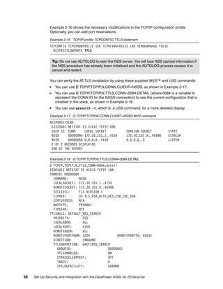 Example 2-16 shows the necessary modifications to the TCP/IP configuration profile.
               Optionally, you can add port reservations.

               Example 2-16 TCP/IP profile TCPCONFIG TTLS statement
               TCPCONFIG TCPSENDBFRSIZE 16K TCPRCVBUFRSIZE 16K SENDGARBAGE FALSE
                 RESTRICTLOWPORTS TTLS


                Tip: Do not use AUTOLOG to start the NSS server. You will lose NSS cached information if
                the NSS procedure has already been initialized and the AUTOLOG process causes it to
                cancel and restart.

               You can verify the AT-TLS installation by using these supplied MVS™ and USS commands:
                  You can use D TCPIP,TCPIP,N,CONN,CLIENT=NSSD, as shown in Example 2-17.
                  You can use D TCPIP,TCPIP,N,TTLS,CONN=0084,DETAIL (where 0084 is a variable to
                  represent the CONN ID for the NSSD connection) to see the current configuration that is
                  installed in the stack, as shown in Example 2-18.
                  You can use pasearch -t, which is a USS command, for a more detailed display.

               Example 2-17 D TCPIP,TCPIP,N,CONN,CLIENT=NSSD MVS command
               RESPONSE=SC80
                EZZ2500I NETSTAT CS V1R12 TCPIP 096
                USER ID CONN      LOCAL SOCKET                   FOREIGN SOCKET        STATE
                NSSD     00000084 172.30.101.1..4159             172.30.101.9..45998   ESTBLSH
                NSSD     0000005B 0.0.0.0..4159                  0.0.0.0..0            LISTEN
                2 OF 2 RECORDS DISPLAYED
                END OF THE REPORT

               Example 2-18 D TCPIP,TCPIP,N,TTLS,CONN=0084,DETAIL
               D TCPIP,TCPIP,N,TTLS,CONN=0084,detail
               EZD0101I NETSTAT CS V1R12 TCPIP 108
               CONNID: 00000084
                 JOBNAME:       NSSD
                 LOCALSOCKET: 172.30.101.1..4159
                 REMOTESOCKET: 172.30.101.9..45998
                 SECLEVEL:      TLS VERSION 1
                 CIPHER:        35 TLS_RSA_WITH_AES_256_CBC_SHA
                 CERTUSERID:    N/A
                 MAPTYPE:       PRIMARY
                 FIPS140:       OFF
               TTLSRULE: DEFAULT_NSS_SERVER
                 PRIORITY:        255
                 LOCALADDR:       ALL
                 LOCALPORT:       4159
                 REMOTEADDR:      ALL
                 REMOTEPORTFROM: 1024                REMOTEPORTTO: 65535
                 DIRECTION:       INBOUND
                 TTLSGRPACTION: GACT1NSS_SERVER
                   GROUPID:                     00000001
                   TTLSENABLED:                 ON
                   CTRACECLEARTEXT:             OFF
                   TRACE:                       6
                   SYSLOGFACILITY:              DAEMON

58   Set Up Security and Integration with the DataPower XI50z for zEnterprise
 