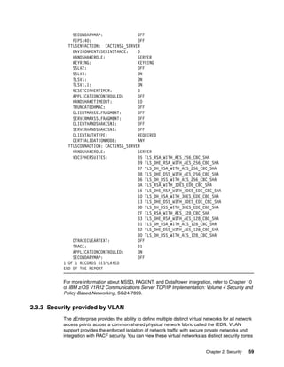 SECONDARYMAP:               OFF
               FIPS140:                    OFF
             TTLSENVACTION: EACT1NSS_SERVER
               ENVIRONMENTUSERINSTANCE:    0
               HANDSHAKEROLE:              SERVER
               KEYRING:                    KEYRING
               SSLV2:                      OFF
               SSLV3:                      ON
               TLSV1:                      ON
               TLSV1.1:                    ON
               RESETCIPHERTIMER:           0
               APPLICATIONCONTROLLED:      OFF
               HANDSHAKETIMEOUT:           10
               TRUNCATEDHMAC:              OFF
               CLIENTMAXSSLFRAGMENT:       OFF
               SERVERMAXSSLFRAGMENT:       OFF
               CLIENTHANDSHAKESNI:         OFF
               SERVERHANDSHAKESNI:         OFF
               CLIENTAUTHTYPE:             REQUIRED
               CERTVALIDATIONMODE:         ANY
             TTLSCONNACTION: CACT1NSS_SERVER
               HANDSHAKEROLE:              SERVER
               V3CIPHERSUITES:             35 TLS_RSA_WITH_AES_256_CBC_SHA
                                           39 TLS_DHE_RSA_WITH_AES_256_CBC_SHA
                                           37 TLS_DH_RSA_WITH_AES_256_CBC_SHA
                                           38 TLS_DHE_DSS_WITH_AES_256_CBC_SHA
                                           36 TLS_DH_DSS_WITH_AES_256_CBC_SHA
                                           0A TLS_RSA_WITH_3DES_EDE_CBC_SHA
                                           16 TLS_DHE_RSA_WITH_3DES_EDE_CBC_SHA
                                           10 TLS_DH_RSA_WITH_3DES_EDE_CBC_SHA
                                           13 TLS_DHE_DSS_WITH_3DES_EDE_CBC_SHA
                                           0D TLS_DH_DSS_WITH_3DES_EDE_CBC_SHA
                                           2F TLS_RSA_WITH_AES_128_CBC_SHA
                                           33 TLS_DHE_RSA_WITH_AES_128_CBC_SHA
                                           31 TLS_DH_RSA_WITH_AES_128_CBC_SHA
                                           32 TLS_DHE_DSS_WITH_AES_128_CBC_SHA
                                           30 TLS_DH_DSS_WITH_AES_128_CBC_SHA
               CTRACECLEARTEXT:            OFF
               TRACE:                      31
               APPLICATIONCONTROLLED:      ON
               SECONDARYMAP:               OFF
           1 OF 1 RECORDS DISPLAYED
           END OF THE REPORT

           For more information about NSSD, PAGENT, and DataPower integration, refer to Chapter 10
           of IBM z/OS V1R12 Communications Server TCP/IP Implementation: Volume 4 Security and
           Policy-Based Networking, SG24-7899.


2.3.3 Security provided by VLAN
           The zEnterprise provides the ability to define multiple distinct virtual networks for all network
           access points across a common shared physical network fabric called the IEDN. VLAN
           support provides the enforced isolation of network traffic with secure private networks and
           integration with RACF security. You can view these virtual networks as distinct security zones


                                                                                    Chapter 2. Security   59
 