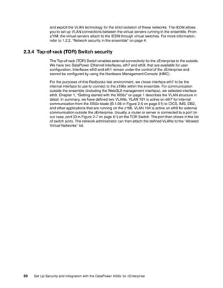 and exploit the VLAN technology for the strict isolation of these networks. The IEDN allows
               you to set up VLAN connections between the virtual servers running in the ensemble. From
               z/VM, the virtual servers attach to the IEDN through virtual switches. For more information,
               refer to 1.2.2, “Network security in the ensemble” on page 4.


2.3.4 Top-of-rack (TOR) Switch security
               The Top-of-rack (TOR) Switch enables external connectivity for the zEnterprise to the outside.
               We have two DataPower Ethernet interfaces, eth7 and eth9, that are available for user
               configuration. Interfaces eth0 and eth1 remain under the control of the zEnterprise and
               cannot be configured by using the Hardware Management Console (HMC).

               For the purposes of this Redbooks test environment, we chose interface eth7 to be the
               internal interface to use to connect to the z196s within the ensemble. For communication
               outside the ensemble (including the WebGUI management interface), we selected interface
               eth9. Chapter 1, “Getting started with the XI50z” on page 1 describes the VLAN structure in
               detail. In summary, we have defined two VLANs. VLAN 101 is active on eth7 for internal
               communication from the XI50z blade (B.1.08 in Figure 2-5 on page 51) to CICS, IMS, DB2,
               and other applications that are running on the z196. VLAN 104 is active on eth9 for external
               communication outside the zEnterprise. Usually, a router or server is connected to a port (in
               our case, port 33 in Figure 2-7 on page 61) on the TOR Switch. The port then shows in the list
               of switch ports. The network administrator can then attach the defined VLANs to the “Allowed
               Virtual Networks” list.




60   Set Up Security and Integration with the DataPower XI50z for zEnterprise
 