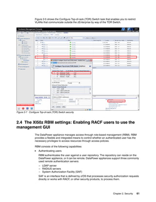 Figure 2-5 shows the Configure Top-of-rack (TOR) Switch task that enables you to restrict
                 VLANs that communicate outside the zEnterprise by way of the TOR Switch.




Figure 2-7 Configure Top-of-rack (TOR) Switch security



2.4 The XI50z RBM settings: Enabling RACF users to use the
management GUI
                 The DataPower appliance manages access through role-based management (RBM). RBM
                 provides a flexible and integrated means to control whether an authenticated user has the
                 necessary privileges to access resources through access policies.

                 RBM consists of the following capabilities:
                    Authenticating users
                    RBM authenticates the user against a user repository. The repository can reside on the
                    DataPower appliance, or it can be remote. DataPower appliances support three commonly
                    used remote authentication servers:
                     – LDAP server
                     – RADIUS servers
                     – System Authorization Facility (SAF)
                    SAF is an interface that is defined by z/OS that processes security authorization requests
                    directly or works with RACF, or other security products, to process them.




                                                                                       Chapter 2. Security   61
 