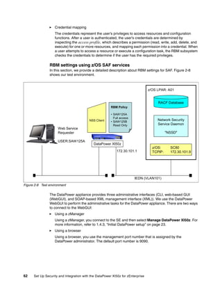 Credential mapping
                    The credentials represent the user’s privileges to access resources and configuration
                    functions. After a user is authenticated, the user’s credentials are determined by
                    inspecting the access profile, which describes a permission (read, write, add, delete, and
                    execute) for one or more resources, and mapping each permission into a credential. When
                    a user attempts to access a resource or execute a configuration task, the RBM subsystem
                    checks the credentials to determine if the user has the required privileges.

                RBM settings using z/OS SAF services
                In this section, we provide a detailed description about RBM settings for SAF. Figure 2-8
                shows our test environment.



                                                                                 z/OS LPAR: A01


                                                                                      RACF Database
                                                        RBM Policy

                                                        • SAW125A
                                                          Full access
                                          NSS Client    • SAW125B
                                                                                      Network Security
                                                          Read Only                   Service Daemon
                     Web Service
                     Requester                                                              "NSSD"

                     USER:SAW125A
                                             DataPower XI50z
                                                                                   z/OS:      SC80
                                                            172.30.101.1           TCPIP:     172.30.101.9




                                                                        IEDN (VLAN101)
Figure 2-8 Test environment

                The DataPower appliance provides three administrative interfaces (CLI, web-based GUI
                (WebGUI), and SOAP-based XML management interface (XML)). We use the DataPower
                WebGUI to perform the administrative tasks for the DataPower appliance. There are two ways
                to connect to the WebGUI:
                    Using a zManager
                    Using a zManager, you connect to the SE and then select Manage DataPower XI50z. For
                    more information, refer to 1.4.3, “Initial DataPower setup” on page 23.
                    Using a browser
                    Using a browser, you use the management port number that is assigned by the
                    DataPower administrator. The default port number is 9090.




62    Set Up Security and Integration with the DataPower XI50z for zEnterprise
 