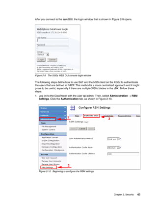 After you connect to the WebGUI, the login window that is shown in Figure 2-9 opens.




Figure 2-9 The XI50z WEB GUI console login window

The following steps define how to use SAF and the NSS client on the XI50z to authenticate
the users that are defined in RACF. This method is a more centralized approach and it might
prove to be useful, especially if there are multiple XI50z blades in the zBX. Follow these
steps:
1. Log on to the DataPower with the user dp-admin. Then, select Administration  RBM
   Settings. Click the Authentication tab, as shown in Figure 2-10.




                             1                                 3




                             2
   Figure 2-10 Beginning to configure the RBM settings




                                                                    Chapter 2. Security   63
 