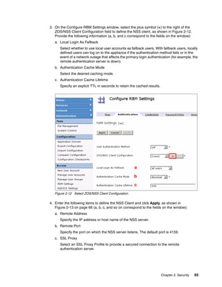 3. On the Configure RBM Settings window, select the plus symbol (+) to the right of the
   ZOS/NSS Client Configuration field to define the NSS client, as shown in Figure 2-12.
   Provide the following information (a, b, and c correspond to the fields on the window):
   a. Local Login As Fallback
      Select whether to use local user accounts as fallback users. With fallback users, locally
      defined users can log on to the appliance if the authentication method fails or in the
      event of a network outage that affects the primary login authentication (for example, the
      remote authentication server is down).
   b. Authentication Cache Mode
      Select the desired caching mode.
   c. Authentication Cache Lifetime
      Specify an explicit TTL in seconds to retain the cached results.




                                                      a

                                                     b
                                                      c
   Figure 2-12 Select ZOS/NSS Client Configuration

4. Enter the following items to define the NSS Client and click Apply, as shown in
   Figure 2-13 on page 66 (a, b, c, and so on correspond to the fields on the window):
   a. Remote Address
      Specify the IP address or host name of the NSS server.
   b. Remote Port
      Specify the port on which the NSS server listens. The default port is 4159.
   c. SSL Proxy
      Select an SSL Proxy Profile to provide a secured connection to the remote
      authentication server.




                                                                         Chapter 2. Security   65
 