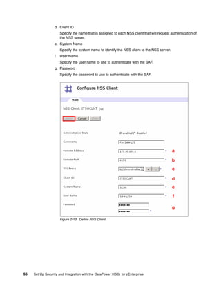 d. Client ID
                      Specify the name that is assigned to each NSS client that will request authentication of
                      the NSS server.
                  e. System Name
                      Specify the system name to identify the NSS client to the NSS server.
                  f. User Name
                      Specify the user name to use to authenticate with the SAF.
                  g. Password
                      Specify the password to use to authenticate with the SAF.




                                                                                              a

                                                                                              b
                                                                                              c

                                                                                              d
                                                                                              e

                                                                                              f

                                                                                              g

                      Figure 2-13 Define NSS Client




66   Set Up Security and Integration with the DataPower XI50z for zEnterprise
 
