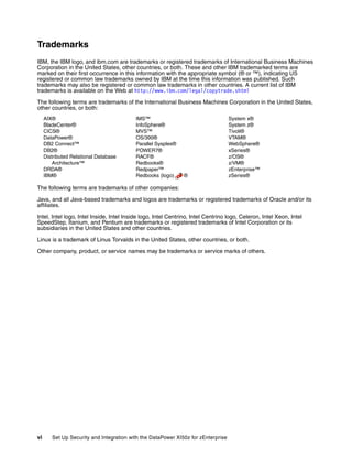 Trademarks
IBM, the IBM logo, and ibm.com are trademarks or registered trademarks of International Business Machines
Corporation in the United States, other countries, or both. These and other IBM trademarked terms are
marked on their first occurrence in this information with the appropriate symbol (® or ™), indicating US
registered or common law trademarks owned by IBM at the time this information was published. Such
trademarks may also be registered or common law trademarks in other countries. A current list of IBM
trademarks is available on the Web at http://www.ibm.com/legal/copytrade.shtml

The following terms are trademarks of the International Business Machines Corporation in the United States,
other countries, or both:
     AIX®                                 IMS™                                     System x®
     BladeCenter®                         InfoSphere®                              System z®
     CICS®                                MVS™                                     Tivoli®
     DataPower®                           OS/390®                                  VTAM®
     DB2 Connect™                         Parallel Sysplex®                        WebSphere®
     DB2®                                 POWER7®                                  xSeries®
     Distributed Relational Database      RACF®                                    z/OS®
         Architecture™                    Redbooks®                                z/VM®
     DRDA®                                Redpaper™                                zEnterprise™
     IBM®                                 Redbooks (logo)      ®                   zSeries®

The following terms are trademarks of other companies:

Java, and all Java-based trademarks and logos are trademarks or registered trademarks of Oracle and/or its
affiliates.

Intel, Intel logo, Intel Inside, Intel Inside logo, Intel Centrino, Intel Centrino logo, Celeron, Intel Xeon, Intel
SpeedStep, Itanium, and Pentium are trademarks or registered trademarks of Intel Corporation or its
subsidiaries in the United States and other countries.

Linux is a trademark of Linus Torvalds in the United States, other countries, or both.

Other company, product, or service names may be trademarks or service marks of others.




vi      Set Up Security and Integration with the DataPower XI50z for zEnterprise
 
