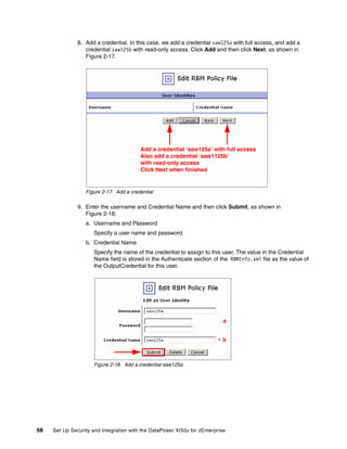 8. Add a credential. In this case, we add a credential saw125a with full access, and add a
                  credential saw125b with read-only access. Click Add and then click Next, as shown in
                  Figure 2-17.




                                         Add a credential ‘saw125a’ with full access
                                         Also add a credential ‘saw1125b’
                                         with read-only access
                                         Click Next when finished


                  Figure 2-17 Add a credential

               9. Enter the username and Credential Name and then click Submit, as shown in
                  Figure 2-18:
                  a. Username and Password
                      Specify a user name and password.
                  b. Credential Name
                      Specify the name of the credential to assign to this user. The value in the Credential
                      Name field is stored in the Authenticate section of the RBMInfo.xml file as the value of
                      the OutputCredential for this user.




                                                                            a


                                                                           b



                      Figure 2-18 Add a credential saw125a




68   Set Up Security and Integration with the DataPower XI50z for zEnterprise
 