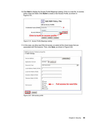 10.Click Next to display the Access Profile Mappings catalog. If this is a new file, no access
   policy maps are listed. Click Build to create a new Access Profile, as shown in
   Figure 2-19.




                                                              a



            Click to build an access profile

   Figure 2-19 Access Profile Mappings catalog

11.In this case, we allow saw125a full access, so select all the check boxes that are
   associated with Permissions. Then, click Save, as shown in Figure 2-20.




                                                    Full access for saw125a




   Figure 2-20 Edit access profile




                                                                       Chapter 2. Security   69
 