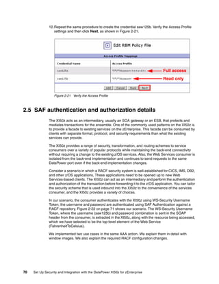 12.Repeat the same procedure to create the credential saw125b. Verify the Access Profile
                  settings and then click Next, as shown in Figure 2-21.




                                                                                          Full access
                                                                                          Read only


                  Figure 2-21 Verify the Access Profile



2.5 SAF authentication and authorization details
               The XI50z acts as an intermediary, usually an SOA gateway or an ESB, that protects and
               mediates transactions for the ensemble. One of the commonly used patterns on the XI50z is
               to provide a facade to existing services on the zEnterprise. This facade can be consumed by
               clients with separate format, protocol, and security requirements than what the existing
               services can provide.

               The XI50z provides a range of security, transformation, and routing schemes to service
               consumers over a variety of popular protocols while maintaining the back-end connectivity
               without requiring a change to the existing z/OS services. Also, the Web Services consumer is
               isolated from the back-end implementation and continues to send requests to the same
               DataPower port even if the back-end implementation changes.

               Consider a scenario in which a RACF security system is well-established for CICS, IMS, DB2,
               and other z/OS applications, These applications need to be opened up to new Web
               Services-based clients. The XI50z can act as an intermediary and perform the authentication
               and authorization of the transaction before forwarding it to the z/OS application. You can tailor
               the security scheme that is used inbound into the XI50z to the convenience of the services
               consumer, and the XI50z provides a variety of choices.

               In our scenario, the consumer authenticates with the XI50z using WS-Security Username
               Token; the username and password are authenticated using SAF Authentication against a
               RACF repository. Figure 2-22 on page 71 shows our scenario. The WS-Security Username
               Token, where the username (saw125b) and password combination is sent in the SOAP
               header from the consumer, is extracted in the XI50z, along with the resource being accessed,
               which we have selected to be the top-level element of the Web Service
               (FahrenheitToCelsius).

               We implemented two use cases in the same AAA action. We explain them in detail with
               window images. We also explain the required RACF configuration changes.




70   Set Up Security and Integration with the DataPower XI50z for zEnterprise
 