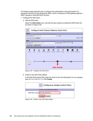 The following steps describe how to configure the authentication and authorization of a
               transaction coming into the zEnterprise XI50z, which is acting as an SOA gateway against a
               RACF repository using NSS SAF services:
               1. Configure the AAA action:
                  a. Add the AAA action.
                      Select the AAA Action icon, and click the plus symbol (+) beside the AAA Policy list,
                      as shown in Figure 2-23.




                                                                AAA Action
                      Figure 2-23 Configure the AAA Action

                  b. Create a new AAA Policy Object.
                      In the AAA Policy Name field, enter the name for the new AAA policy. For our example,
                      type SAF-Auth-AAA-Policy. Click Create.




                      Figure 2-24 Create a new AAA Policy Object




72   Set Up Security and Integration with the DataPower XI50z for zEnterprise
 