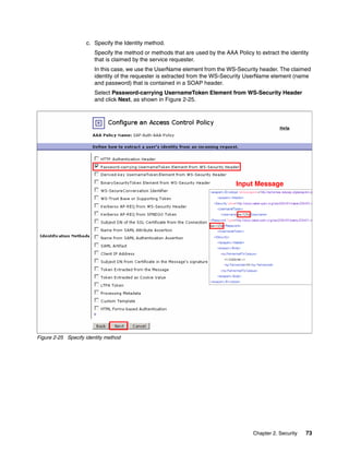 c. Specify the Identity method.
                        Specify the method or methods that are used by the AAA Policy to extract the identity
                        that is claimed by the service requester.
                        In this case, we use the UserName element from the WS-Security header. The claimed
                        identity of the requester is extracted from the WS-Security UserName element (name
                        and password) that is contained in a SOAP header.
                        Select Password-carrying UsernameToken Element from WS-Security Header
                        and click Next, as shown in Figure 2-25.




                                                                                Input Message




Figure 2-25 Specify identity method




                                                                                       Chapter 2. Security   73
 