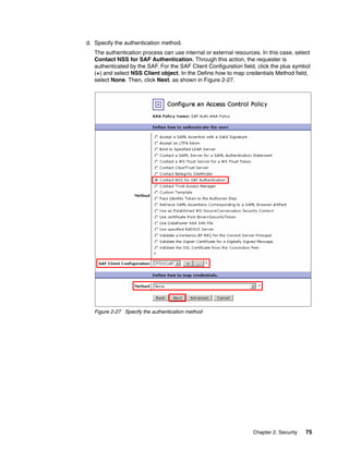d. Specify the authentication method.
   The authentication process can use internal or external resources. In this case, select
   Contact NSS for SAF Authentication. Through this action, the requester is
   authenticated by the SAF. For the SAF Client Configuration field, click the plus symbol
   (+) and select NSS Client object. In the Define how to map credentials Method field,
   select None. Then, click Next, as shown in Figure 2-27.




   Figure 2-27 Specify the authentication method




                                                                   Chapter 2. Security   75
 