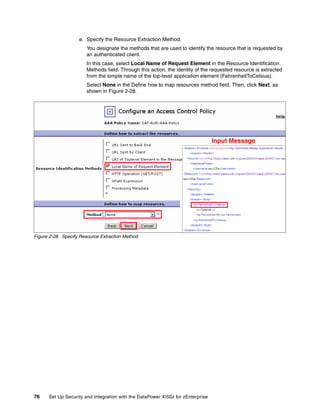 e. Specify the Resource Extraction Method.
                       You designate the methods that are used to identify the resource that is requested by
                       an authenticated client.
                       In this case, select Local Name of Request Element in the Resource Identification
                       Methods field. Through this action, the identity of the requested resource is extracted
                       from the simple name of the top-level application element (FahrenheitToCelsius).
                       Select None in the Define how to map resources method field. Then, click Next, as
                       shown in Figure 2-28.




                                                                                 Input Message




Figure 2-28 Specify Resource Extraction Method




76    Set Up Security and Integration with the DataPower XI50z for zEnterprise
 