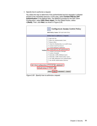 f. Specify how to authorize a request.
   You select the way to determine if the authenticated service requester is allowed
   access to the requested resource. In this case, select Contact NSS for SAF
   Authentication in the Method field. The WebGUI prompts for the SAF Client
   Configuration, select NSS Client object. For the Default Action, select
   r (Read). Then, click Next, as shown in Figure 2-29.




   Figure 2-29 Specify how to authorize a request




                                                                  Chapter 2. Security   77
 