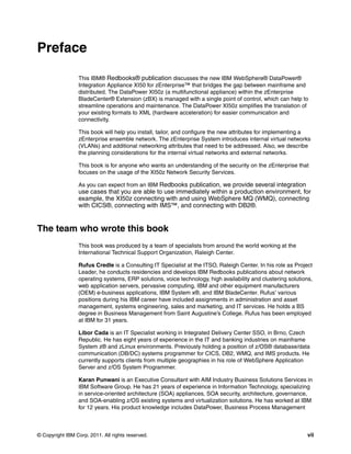 Preface

                 This IBM® Redbooks® publication discusses the new IBM WebSphere® DataPower®
                 Integration Appliance XI50 for zEnterprise™ that bridges the gap between mainframe and
                 distributed. The DataPower XI50z (a multifunctional appliance) within the zEnterprise
                 BladeCenter® Extension (zBX) is managed with a single point of control, which can help to
                 streamline operations and maintenance. The DataPower XI50z simplifies the translation of
                 your existing formats to XML (hardware acceleration) for easier communication and
                 connectivity.

                 This book will help you install, tailor, and configure the new attributes for implementing a
                 zEnterprise ensemble network. The zEnterprise System introduces internal virtual networks
                 (VLANs) and additional networking attributes that need to be addressed. Also, we describe
                 the planning considerations for the internal virtual networks and external networks.

                 This book is for anyone who wants an understanding of the security on the zEnterprise that
                 focuses on the usage of the XI50z Network Security Services.

                 As you can expect from an IBM Redbooks publication, we provide several integration
                 use cases that you are able to use immediately within a production environment, for
                 example, the XI50z connecting with and using WebSphere MQ (WMQ), connecting
                 with CICS®, connecting with IMS™, and connecting with DB2®.


The team who wrote this book
                 This book was produced by a team of specialists from around the world working at the
                 International Technical Support Organization, Raleigh Center.

                 Rufus Credle is a Consulting IT Specialist at the ITSO, Raleigh Center. In his role as Project
                 Leader, he conducts residencies and develops IBM Redbooks publications about network
                 operating systems, ERP solutions, voice technology, high availability and clustering solutions,
                 web application servers, pervasive computing, IBM and other equipment manufacturers
                 (OEM) e-business applications, IBM System x®, and IBM BladeCenter. Rufus’ various
                 positions during his IBM career have included assignments in administration and asset
                 management, systems engineering, sales and marketing, and IT services. He holds a BS
                 degree in Business Management from Saint Augustine’s College. Rufus has been employed
                 at IBM for 31 years.

                 Libor Cada is an IT Specialist working in Integrated Delivery Center SSO, in Brno, Czech
                 Republic. He has eight years of experience in the IT and banking industries on mainframe
                 System z® and zLinux environments. Previously holding a position of z/OS® database/data
                 communication (DB/DC) systems programmer for CICS, DB2, WMQ, and IMS products. He
                 currently supports clients from multiple geographies in his role of WebSphere Application
                 Server and z/OS System Programmer.

                 Karan Punwani is an Executive Consultant with AIM Industry Business Solutions Services in
                 IBM Software Group. He has 21 years of experience in Information Technology, specializing
                 in service-oriented architecture (SOA) appliances, SOA security, architecture, governance,
                 and SOA-enabling z/OS existing systems and virtualization solutions. He has worked at IBM
                 for 12 years. His product knowledge includes DataPower, Business Process Management



© Copyright IBM Corp. 2011. All rights reserved.                                                              vii
 