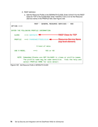 2. RACF definition:
                   a. Add the Resource Profile in the SERVAUTH CLASS. Enter SERVAUTH for the RACF
                      Class for TCP in the CLASS field. Enter FAHRENHEITTOCELSIUS for the Resource
                      (Service name) in the PROFILE field. See Figure 2-30.




                                                                      RACF Class for TCP

                                                                      Resource=Service Name
                                                                      (top level element)




Figure 2-30 Add Resource Profile in SERVAUTH CLASS




78    Set Up Security and Integration with the DataPower XI50z for zEnterprise
 