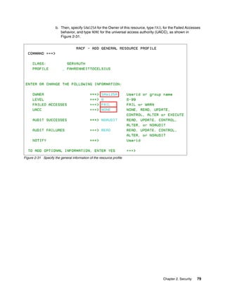 b. Then, specify SAW125A for the Owner of this resource, type FAIL for the Failed Accesses
                        behavior, and type NONE for the universal access authority (UACC), as shown in
                        Figure 2-31.




Figure 2-31 Specify the general information of the resource profile




                                                                                       Chapter 2. Security   79
 