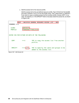 c. Add the access list for the resource profile.
                       Add the access list for the just-defined resource profile. Type SERVAUTH for the CLASS
                       and enter FAHRENHEITTOCELSIUS for the Profile name. Then, select COPY or SPECIFY.
                       If you want to copy an existing access list from another profile, choose COPY. In our
                       case, we entered yes in the SPECIFY field to manually create the access list, as shown
                       in Figure 2-32.




Figure 2-32 Add Access list




80    Set Up Security and Integration with the DataPower XI50z for zEnterprise
 