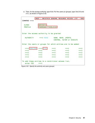 d. Then, for the access authority, type READ. For the users (or groups), type SAW125B and
      SYS1, as shown in Figure 2-33.




Figure 2-33 Specify the authority and users (groups)




                                                                      Chapter 2. Security   81
 