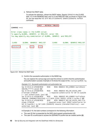 e. Refresh the RACF table.
                       To activate the definition, refresh the RACF tables. Specify SERVAUTH in the CLASS
                       field, YES in the GENERIC field, and YES in the RACLIST field, as shown in Figure 2-34.
                       Or, you can issue the TSO SETR RACLIST(SERVAUTH) GENERIC(SERVAUTH) REFRESH
                       command.




Figure 2-34 Refresh the RACF table

                3. Confirm the successful authorization in the NSSD log.
                   You can explore the various logs and read the entries to confirm that the authentication
                   and authorization succeed. Example 2-19 shows the output of the /var/syslog/NSSD.log.

                Example 2-19 Successful authentication and authorization log
                Sep 19 20:51:51 WTSC80/NSSD     NSSD     NSSD: DBG0031I NSS_VERBOSE UseridCheck(
                SAW125B,******) passed (1)
                Sep 19 20:51:51 WTSC80/NSSD     NSSD     NSSD: DBG0016I NSS_SAF_ACCESS_INFO
                Clientname (ITSOCLNT               ) requested authentication for SAF ID (saw125b
                ) - user authenticated: (yes) (1)
                Sep 19 20:51:51 WTSC80/NSSD     NSSD     NSSD: DBG0032I NSS_VERBOSE ProfileCheck
                (SAW125B ,FAHRENHEITTOCELSIUS) rc 0 (AUTH (LEVEL CHECK)) racfRC 0 racfRsn 0 (2)
                Sep 19 20:51:51 WTSC80/NSSD     NSSD     NSSD: DBG0017I NSS_SAF_ACCESS_INFO Clie
                ntname (ITSOCLNT                ) requested access level (0x02) authorization for
                SAF ID (saw125b ) to SAF CLASS (SERVAUTH) resource (FahrenheitToCelsius) - user
                authorized: (yes) (2)

                In Example 2-19, the bold numbers correspond to the following information:
                   The user ID that is presented by the NSS client passed authentication (1)
                   The user ID is authorized to access the SERVAUTH profile that we created earlier (2)


82    Set Up Security and Integration with the DataPower XI50z for zEnterprise
 
