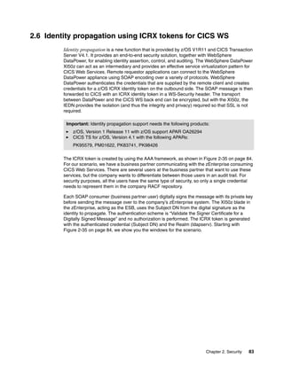 2.6 Identity propagation using ICRX tokens for CICS WS
         Identity propagation is a new function that is provided by z/OS V1R11 and CICS Transaction
         Server V4.1. It provides an end-to-end security solution, together with WebSphere
         DataPower, for enabling identity assertion, control, and auditing. The WebSphere DataPower
         XI50z can act as an intermediary and provides an effective service virtualization pattern for
         CICS Web Services. Remote requestor applications can connect to the WebSphere
         DataPower appliance using SOAP encoding over a variety of protocols. WebSphere
         DataPower authenticates the credentials that are supplied by the remote client and creates
         credentials for a z/OS ICRX identity token on the outbound side. The SOAP message is then
         forwarded to CICS with an ICRX identity token in a WS-Security header. The transport
         between DataPower and the CICS WS back end can be encrypted, but with the XI50z, the
         IEDN provides the isolation (and thus the integrity and privacy) required so that SSL is not
         required.

          Important: Identity propagation support needs the following products:
             z/OS, Version 1 Release 11 with z/OS support APAR OA26294
             CICS TS for z/OS, Version 4.1 with the following APARs:
             PK95579, PM01622, PK83741, PK98426

         The ICRX token is created by using the AAA framework, as shown in Figure 2-35 on page 84.
         For our scenario, we have a business partner communicating with the zEnterprise consuming
         CICS Web Services. There are several users at the business partner that want to use these
         services, but the company wants to differentiate between those users in an audit trail. For
         security purposes, all the users have the same type of security, so only a single credential
         needs to represent them in the company RACF repository.

         Each SOAP consumer (business partner user) digitally signs the message with its private key
         before sending the message over to the company’s zEnterprise system. The XI50z blade in
         the zEnterprise, acting as the ESB, uses the Subject DN from the digital signature as the
         identity to propagate. The authentication scheme is “Validate the Signer Certificate for a
         Digitally Signed Message” and no authorization is performed. The ICRX token is generated
         with the authenticated credential (Subject DN) and the Realm (ldapserv). Starting with
         Figure 2-35 on page 84, we show you the windows for the scenario.




                                                                               Chapter 2. Security   83
 
