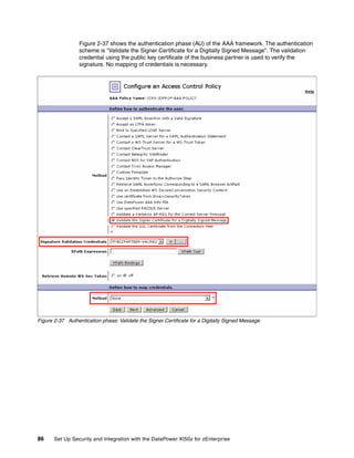 Figure 2-37 shows the authentication phase (AU) of the AAA framework. The authentication
                 scheme is “Validate the Signer Certificate for a Digitally Signed Message”. The validation
                 credential using the public key certificate of the business partner is used to verify the
                 signature. No mapping of credentials is necessary.




Figure 2-37 Authentication phase: Validate the Signer Certificate for a Digitally Signed Message




86     Set Up Security and Integration with the DataPower XI50z for zEnterprise
 