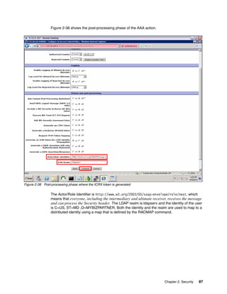 Figure 2-38 shows the post-processing phase of the AAA action.




Figure 2-38 Post-processing phase where the ICRX token is generated

                The Actor/Role Identifier is http://www.w3.org/2003/05/soap-envelope/role/next, which
                means that everyone, including the intermediary and ultimate receiver, receives the message
                and can process the Security header. The LDAP realm is ldapserv and the identity of the user
                is C=US, ST=MD ,O=MYBIZPARTNER. Both the identity and the realm are used to map to a
                distributed identity using a map that is defined by the RACMAP command.




                                                                                     Chapter 2. Security   87
 