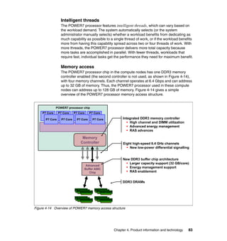 Intelligent threads
The POWER7 processor features intelligent threads, which can vary based on
the workload demand. The system automatically selects (or the system
administrator manually selects) whether a workload benefits from dedicating as
much capability as possible to a single thread of work, or if the workload benefits
more from having this capability spread across two or four threads of work. With
more threads, the POWER7 processor delivers more total capacity because
more tasks are accomplished in parallel. With fewer threads, workloads that
require fast, individual tasks get the performance they need for maximum benefit.

Memory access
The POWER7 processor chip in the compute nodes has one DDR3 memory
controller enabled (the second controller is not used, as shown in Figure 4-14),
with four memory channels. Each channel operates at 6.4 Gbps and can address
up to 32 GB of memory. Thus, the POWER7 processor used in these compute
nodes can address up to 128 GB of memory. Figure 4-14 gives a simple
overview of the POWER7 processor memory access structure.

POWER7 processor chip
P7 Core
P7 Core

P7 Core
P7 Core

P7 Core
P7 Core

P7 Core
P7 Core

Memory
Controller

Advanced
Buffer ASIC
Chip

Integrated DDR3 memory controller
ƒ High channel and DIMM utilization
ƒ Advanced energy management
ƒ RAS advances

Eight high-speed 6.4 GHz channels
ƒ New low-power differential signalling
New DDR3 buffer chip architecture
ƒ Larger capacity support (32 GB/core)
ƒ Energy management support
ƒ RAS enablement
DDR3 DRAMs

Figure 4-14 Overview of POWER7 memory access structure

Chapter 4. Product information and technology

83

 