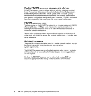 Flexible POWER7 processor packaging and offerings
POWER7 processors have the unique ability to optimize to various workload
types. For example, database workloads typically benefit from fast processors
that handle high transaction rates at high speeds. Web workloads typically
benefit more from processors with many threads that allow the breakdown of
web requests into many parts and handle them in parallel. POWER7 processors
have the unique ability to provide leadership performance in either case.

POWER7 processor cores
The base design for the POWER7 processor is an 8-core processor with 32 MB
of on-chip L3 cache (4 MB per core). However, the architecture allows for
differing numbers of processor cores to be active: four cores or six cores, in
addition to the full 8-core version.
The L3 cache associated with the implementation depends on the number of
active cores. For the 8-core version, this situation means that 8 x 4 = 32 MB of L3
cache is available.

Optimized for servers
The POWER7 processor forms the basis for a flexible compute platform and can
be offered in a number of configurations to address various
system requirements.
The POWER7 processor can be offered with a single active memory controller
with four channels for servers for which higher degrees of memory parallelism
are not required.
Similarly, the POWER7 processor can be offered with various SMP bus
capacities appropriate to the scaling-point of particular server models.

84

IBM Flex System p260 and p460 Planning and Implementation Guide

 