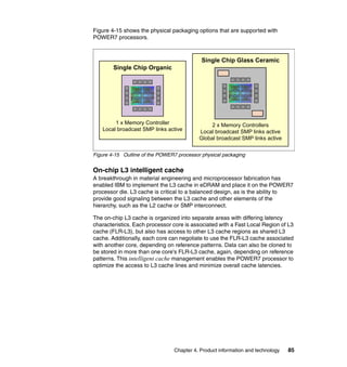 Figure 4-15 shows the physical packaging options that are supported with
POWER7 processors.

Single Chip Glass Ceramic
Single Chip Organic

1 x Memory Controller
Local broadcast SMP links active

2 x Memory Controllers
Local broadcast SMP links active
Global broadcast SMP links active

Figure 4-15 Outline of the POWER7 processor physical packaging

On-chip L3 intelligent cache
A breakthrough in material engineering and microprocessor fabrication has
enabled IBM to implement the L3 cache in eDRAM and place it on the POWER7
processor die. L3 cache is critical to a balanced design, as is the ability to
provide good signaling between the L3 cache and other elements of the
hierarchy, such as the L2 cache or SMP interconnect.
The on-chip L3 cache is organized into separate areas with differing latency
characteristics. Each processor core is associated with a Fast Local Region of L3
cache (FLR-L3), but also has access to other L3 cache regions as shared L3
cache. Additionally, each core can negotiate to use the FLR-L3 cache associated
with another core, depending on reference patterns. Data can also be cloned to
be stored in more than one core's FLR-L3 cache, again, depending on reference
patterns. This intelligent cache management enables the POWER7 processor to
optimize the access to L3 cache lines and minimize overall cache latencies.

Chapter 4. Product information and technology

85

 