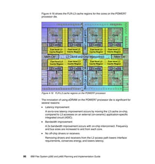 Figure 4-16 shows the FLR-L3 cache regions for the cores on the POWER7
processor die.

Core

L2 Cache

L2 Cache

Fast local L3
Cache Region

Mem Ctrl

Core

Core

L2 Cache

L2 Cache

Fast local L3
Cache Region

L3 Cache and Chip Interconnect
Fast local L3
Cache Region

L2 Cache

L2 Cache

Core

Core

Remote SMP + I/O Links

Fast local L3
Cache Region

Fast local L3
Cache Region

Local SMP Links

Core

Fast local L3
Cache Region

Fast local L3
Cache Region

Mem Ctrl
Fast local L3
Cache Region

L2 Cache

L2 Cache

Core

Core

Figure 4-16 FLR-L3 cache regions on the POWER7 processor

The innovation of using eDRAM on the POWER7 processor die is significant for
several reasons:
Latency improvement
A six-to-one latency improvement occurs by moving the L3 cache on-chip,
compared to L3 accesses on an external (on-ceramic) application-specific
integrated circuit (ASIC).
Bandwidth improvement
A 2x bandwidth improvement occurs with on-chip interconnect. Frequency
and bus sizes are increased to and from each core.
No off-chip drivers or receivers
Removing drivers and receivers from the L3 access path lowers interface
requirements, conserves energy, and lowers latency.

86

IBM Flex System p260 and p460 Planning and Implementation Guide

 